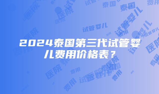 2024泰国第三代试管婴儿费用价格表？