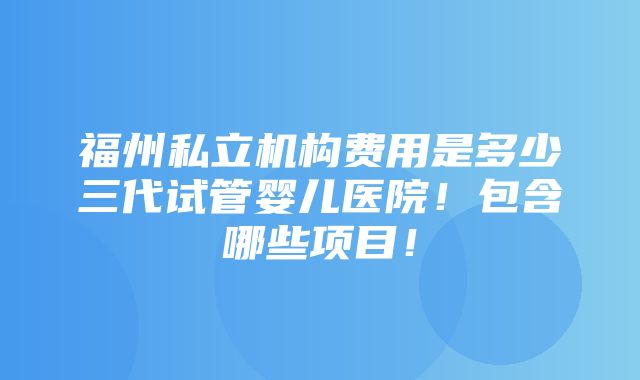 福州私立机构费用是多少三代试管婴儿医院！包含哪些项目！