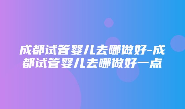 成都试管婴儿去哪做好-成都试管婴儿去哪做好一点