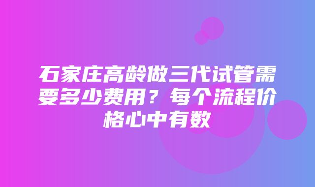 石家庄高龄做三代试管需要多少费用？每个流程价格心中有数