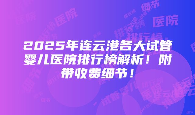 2025年连云港各大试管婴儿医院排行榜解析！附带收费细节！