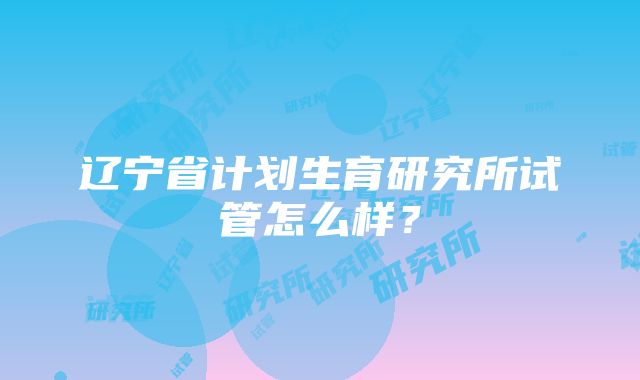 辽宁省计划生育研究所试管怎么样？