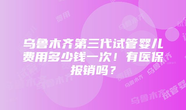 乌鲁木齐第三代试管婴儿费用多少钱一次！有医保报销吗？