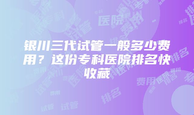 银川三代试管一般多少费用？这份专科医院排名快收藏