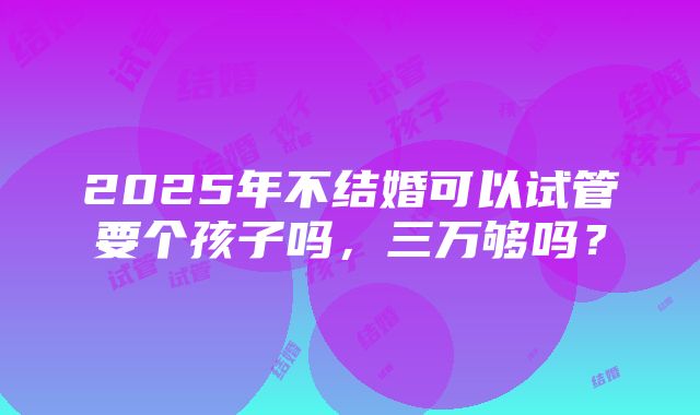 2025年不结婚可以试管要个孩子吗，三万够吗？