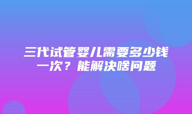 三代试管婴儿需要多少钱一次？能解决啥问题