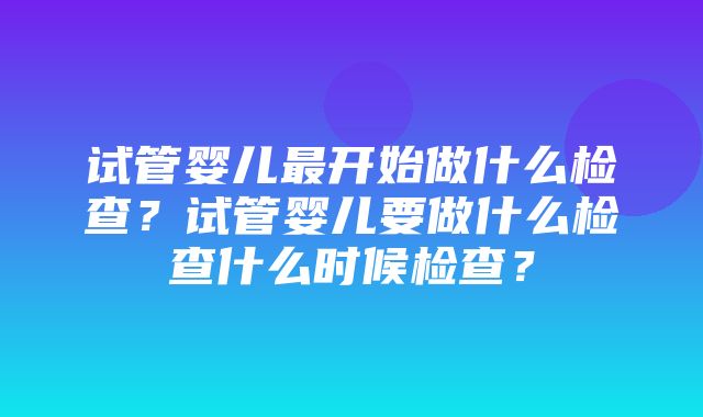 试管婴儿最开始做什么检查？试管婴儿要做什么检查什么时候检查？