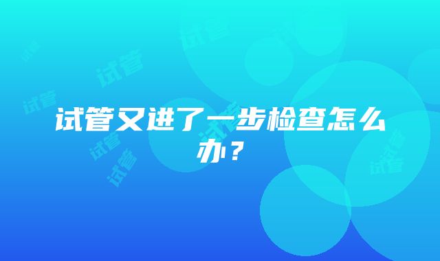 试管又进了一步检查怎么办？