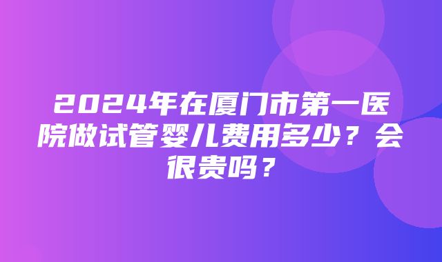 2024年在厦门市第一医院做试管婴儿费用多少？会很贵吗？