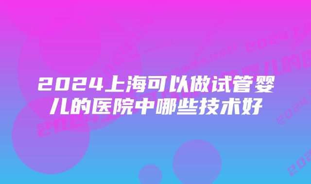 2024上海可以做试管婴儿的医院中哪些技术好