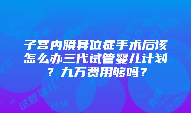 子宫内膜异位症手术后该怎么办三代试管婴儿计划？九万费用够吗？