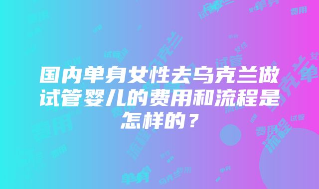 国内单身女性去乌克兰做试管婴儿的费用和流程是怎样的？