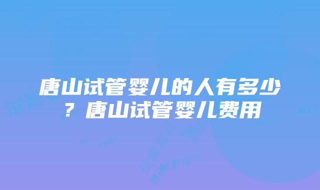 唐山试管婴儿的人有多少？唐山试管婴儿费用