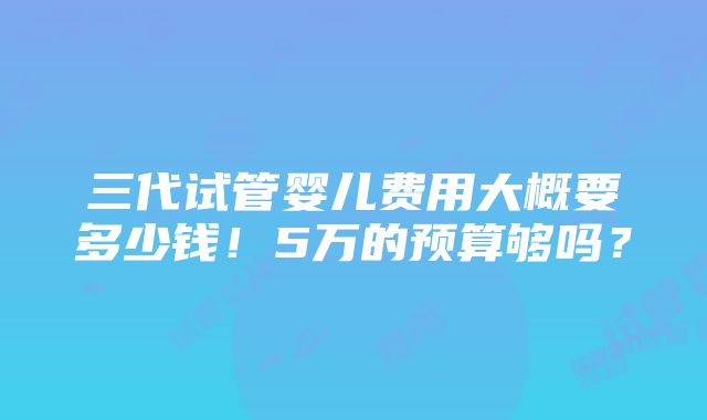 三代试管婴儿费用大概要多少钱！5万的预算够吗？