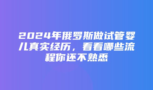 2024年俄罗斯做试管婴儿真实经历，看看哪些流程你还不熟悉