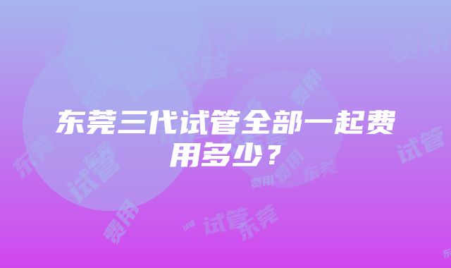 东莞三代试管全部一起费用多少？