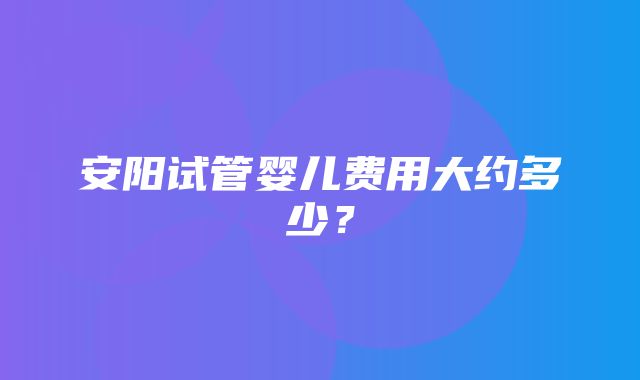 安阳试管婴儿费用大约多少？