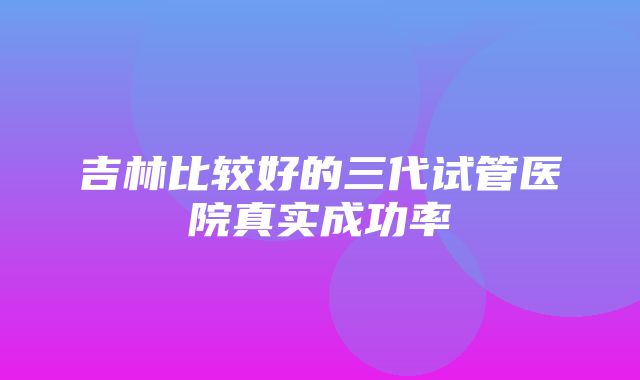 吉林比较好的三代试管医院真实成功率