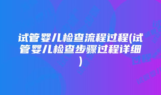 试管婴儿检查流程过程(试管婴儿检查步骤过程详细)