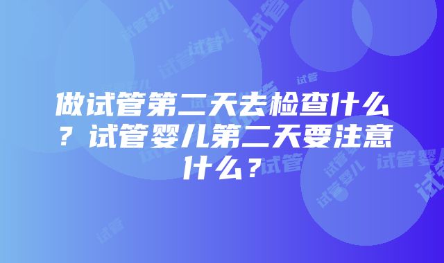 做试管第二天去检查什么？试管婴儿第二天要注意什么？