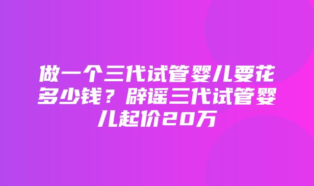 做一个三代试管婴儿要花多少钱？辟谣三代试管婴儿起价20万