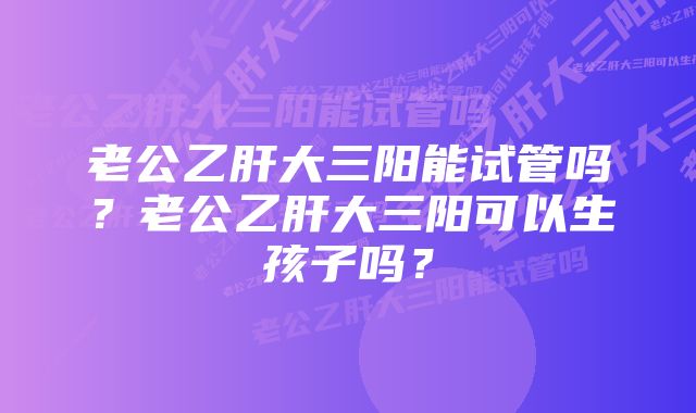 老公乙肝大三阳能试管吗？老公乙肝大三阳可以生孩子吗？