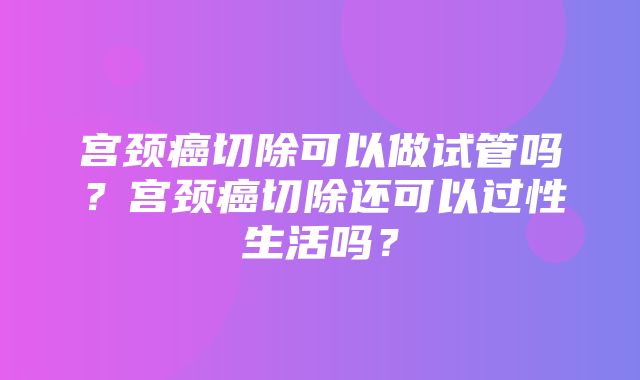 宫颈癌切除可以做试管吗？宫颈癌切除还可以过性生活吗？