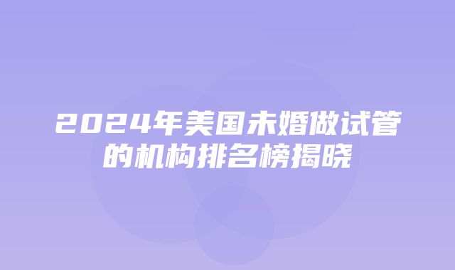 2024年美国未婚做试管的机构排名榜揭晓