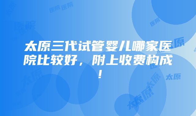 太原三代试管婴儿哪家医院比较好，附上收费构成！