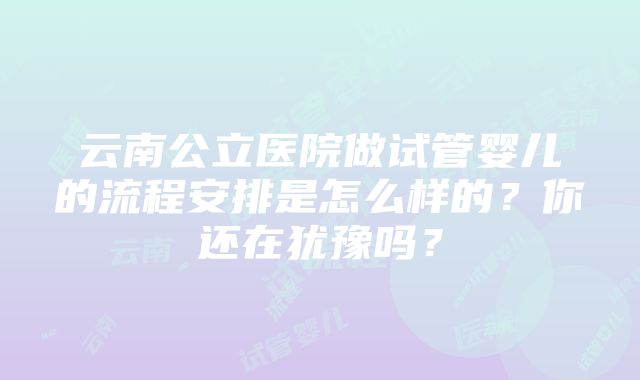 云南公立医院做试管婴儿的流程安排是怎么样的？你还在犹豫吗？