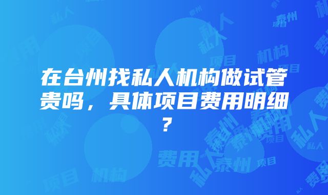 在台州找私人机构做试管贵吗，具体项目费用明细？