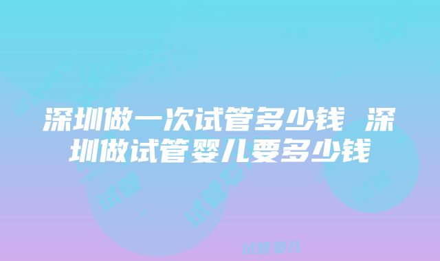 深圳做一次试管多少钱 深圳做试管婴儿要多少钱