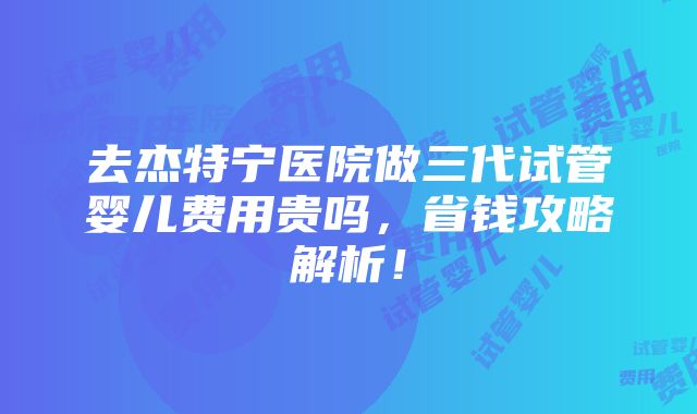 去杰特宁医院做三代试管婴儿费用贵吗，省钱攻略解析！