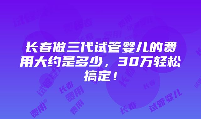 长春做三代试管婴儿的费用大约是多少，30万轻松搞定！