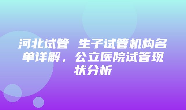 河北试管 生子试管机构名单详解，公立医院试管现状分析