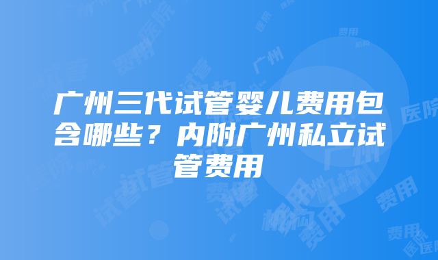 广州三代试管婴儿费用包含哪些？内附广州私立试管费用