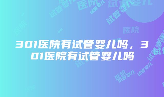 301医院有试管婴儿吗，301医院有试管婴儿吗