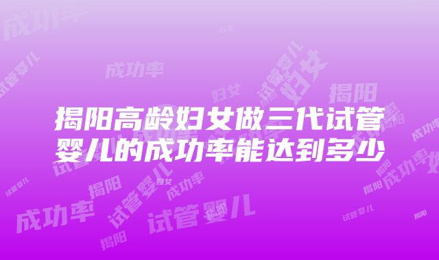 揭阳高龄妇女做三代试管婴儿的成功率能达到多少