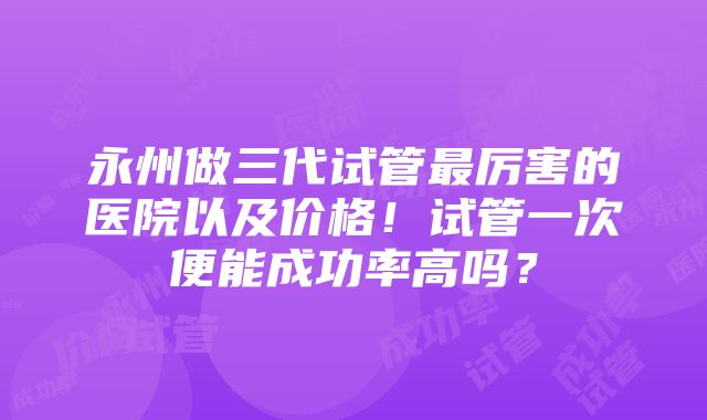 永州做三代试管最厉害的医院以及价格！试管一次便能成功率高吗？