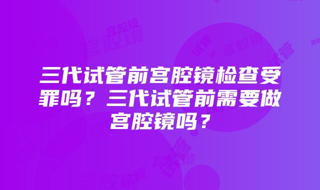 三代试管前宫腔镜检查受罪吗？三代试管前需要做宫腔镜吗？