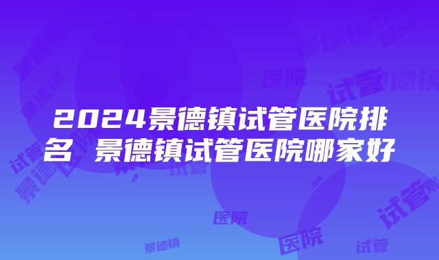 2024景德镇试管医院排名 景德镇试管医院哪家好