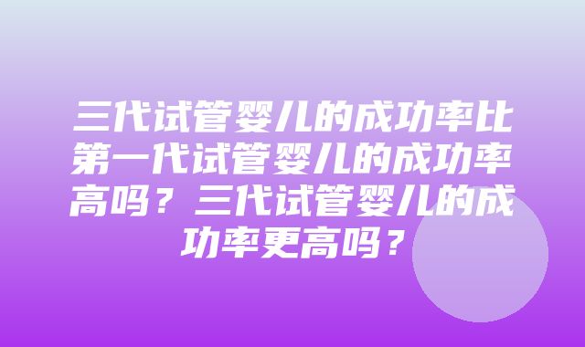 三代试管婴儿的成功率比第一代试管婴儿的成功率高吗？三代试管婴儿的成功率更高吗？