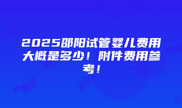 2025邵阳试管婴儿费用大概是多少！附件费用参考！