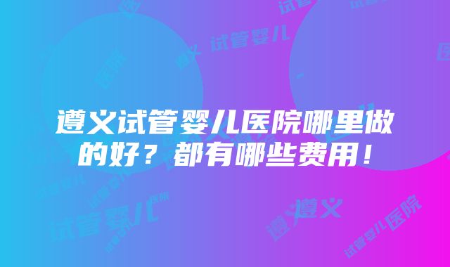 遵义试管婴儿医院哪里做的好？都有哪些费用！