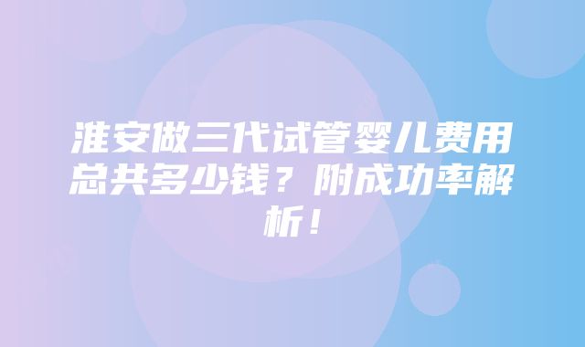 淮安做三代试管婴儿费用总共多少钱？附成功率解析！