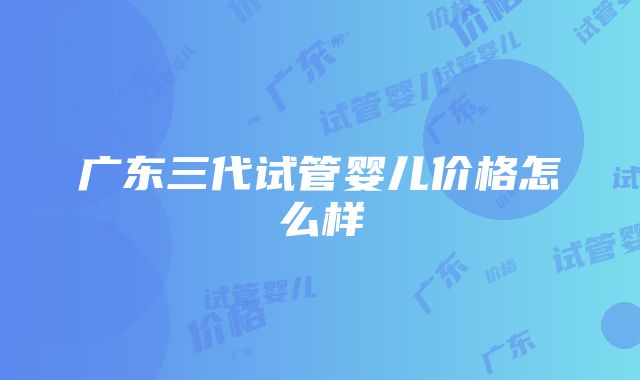 广东三代试管婴儿价格怎么样