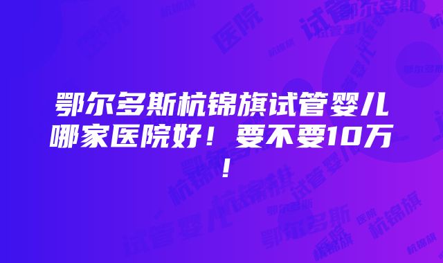 鄂尔多斯杭锦旗试管婴儿哪家医院好！要不要10万！