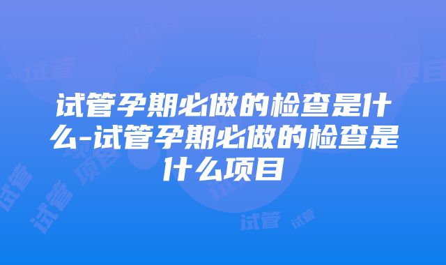 试管孕期必做的检查是什么-试管孕期必做的检查是什么项目