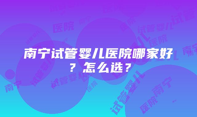 南宁试管婴儿医院哪家好？怎么选？