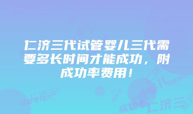 仁济三代试管婴儿三代需要多长时间才能成功，附成功率费用！